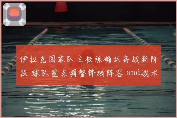 伊拉克国家队主教练确认备战新阶段 球队重点调整锋线阵容 and战术安排