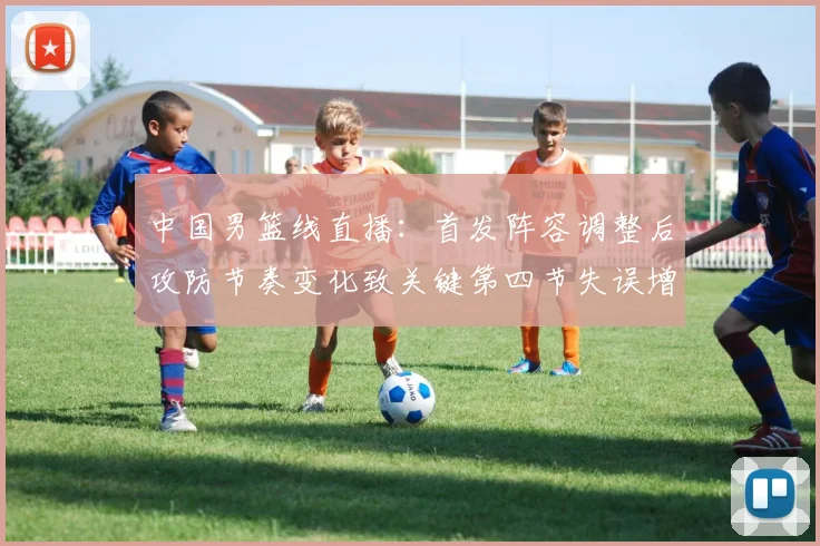 中国男篮线直播：首发阵容调整后攻防节奏变化致关键第四节失误增多