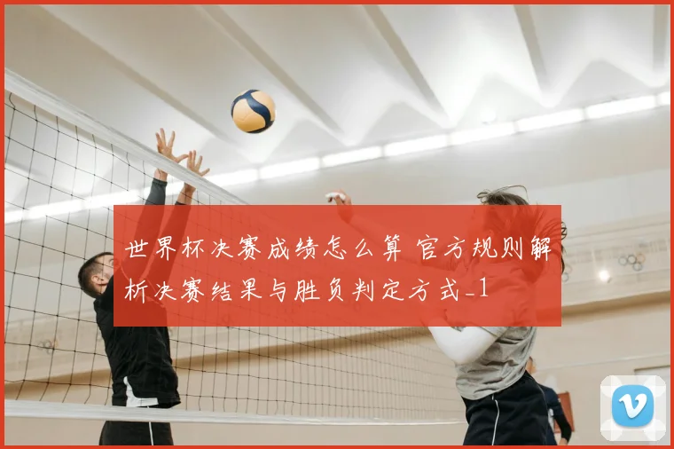 世界杯决赛成绩怎么算 官方规则解析决赛结果与胜负判定方式_1