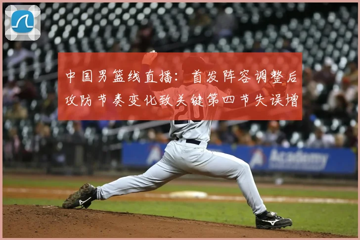 中国男篮线直播：首发阵容调整后攻防节奏变化致关键第四节失误增多