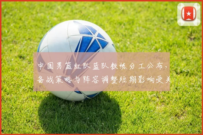 中国男篮红队蓝队教练分工公布，备战策略与阵容调整短期影响受关注