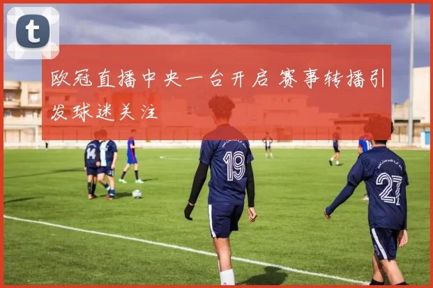 欧冠直播中央一台开启 赛事转播引发球迷关注