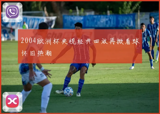 2004欧洲杯央视经典回放再掀看球怀旧热潮