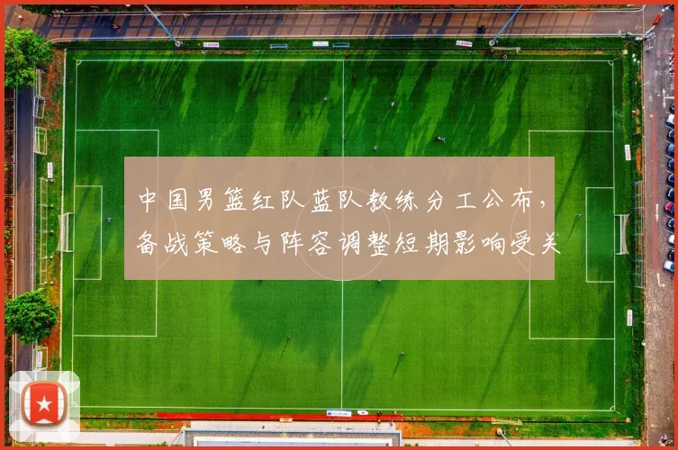 中国男篮红队蓝队教练分工公布，备战策略与阵容调整短期影响受关注