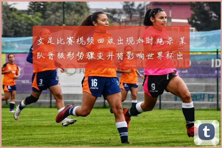 女足比赛视频回放出现加时绝杀 某队晋级形势骤变并将影响世界杯出线前景