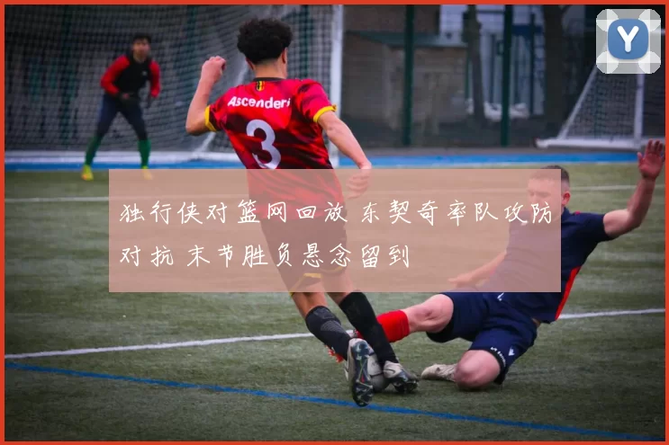 独行侠对篮网回放 东契奇率队攻防对抗 末节胜负悬念留到