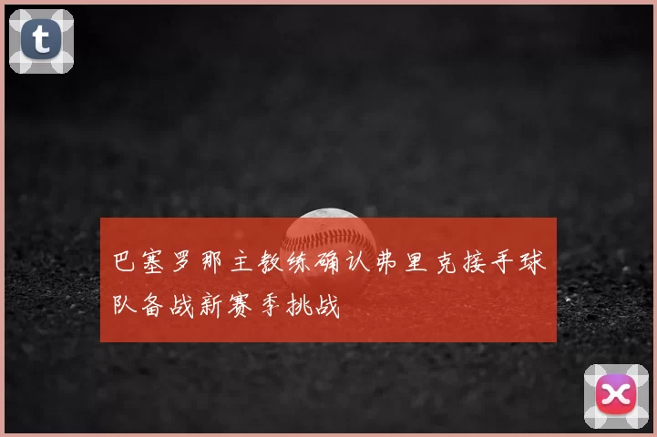巴塞罗那主教练确认弗里克接手球队备战新赛季挑战