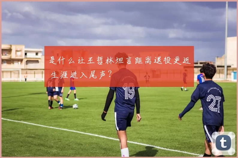 是什么让王哲林坦言距离退役更近 生涯进入尾声？