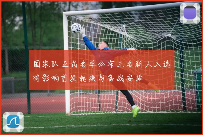 国家队正式名单公布三名新人入选将影响首发轮换与备战安排