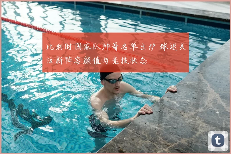 比利时国家队帅哥名单出炉 球迷关注新阵容颜值与竞技状态