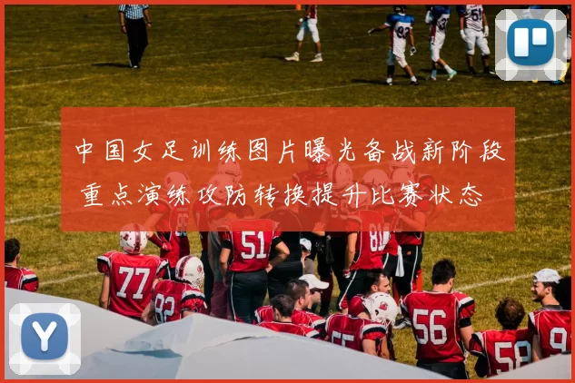 中国女足训练图片曝光备战新阶段 重点演练攻防转换提升比赛状态