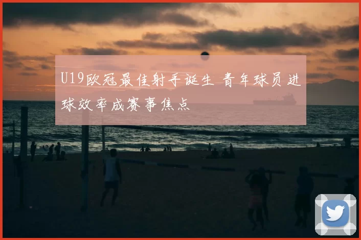 U19欧冠最佳射手诞生 青年球员进球效率成赛事焦点