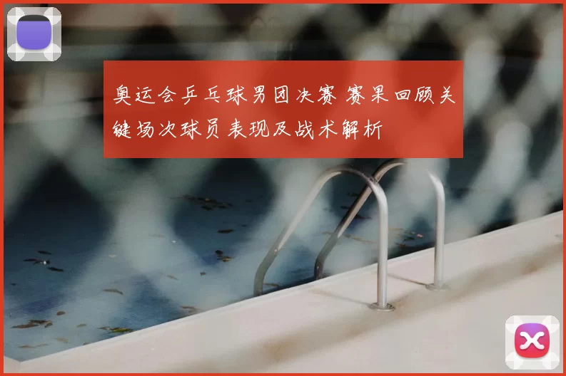 奥运会乒乓球男团决赛 赛果回顾关键场次球员表现及战术解析