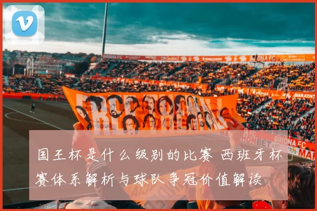 国王杯是什么级别的比赛 西班牙杯赛体系解析与球队争冠价值解读
