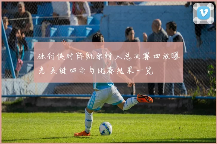 独行侠对阵凯尔特人总决赛回放曝光 关键回合与比赛结果一览