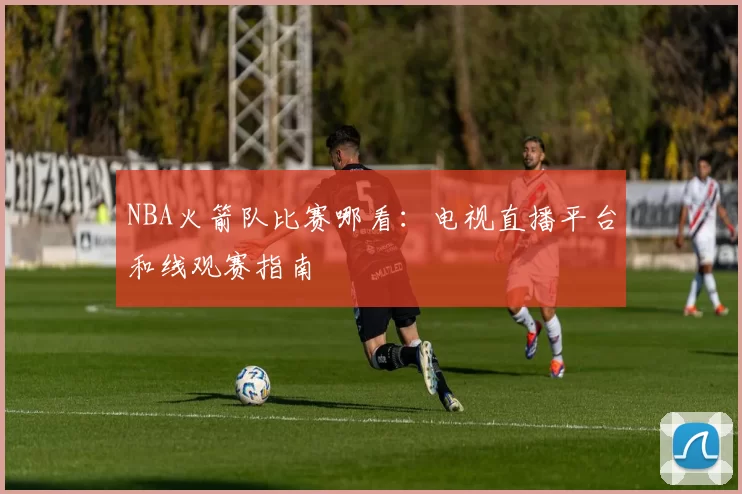 NBA火箭队比赛哪看：电视直播平台和线观赛指南