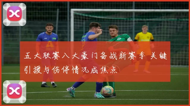 五大联赛八大豪门备战新赛季 关键引援与伤停情况成焦点
