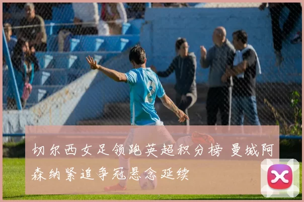 切尔西女足领跑英超积分榜 曼城阿森纳紧追争冠悬念延续