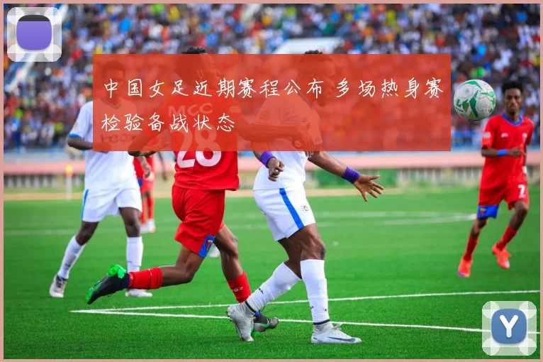 中国女足近期赛程公布 多场热身赛检验备战状态