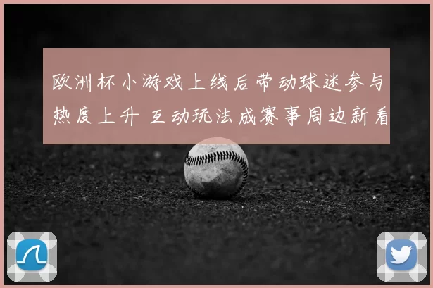 欧洲杯小游戏上线后带动球迷参与热度上升 互动玩法成赛事周边新看点