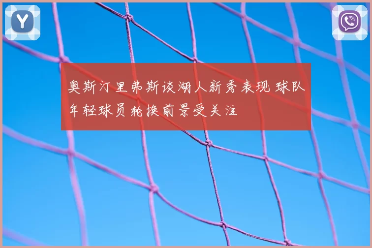奥斯汀里弗斯谈湖人新秀表现 球队年轻球员轮换前景受关注