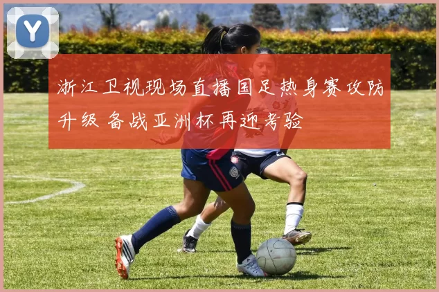 浙江卫视现场直播国足热身赛攻防升级 备战亚洲杯再迎考验