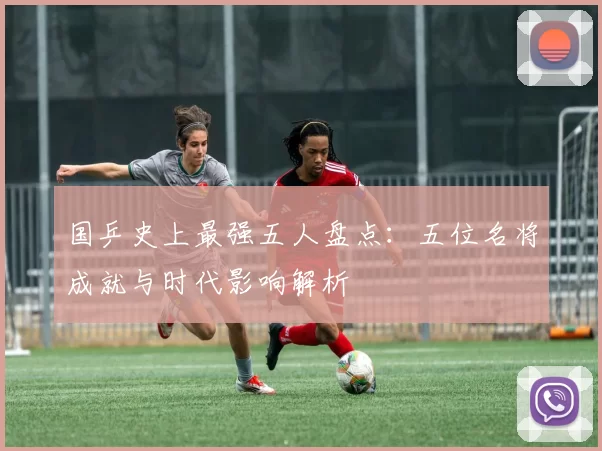 国乒史上最强五人盘点：五位名将成就与时代影响解析