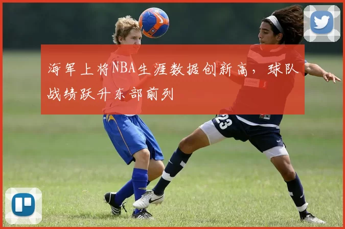 海军上将NBA生涯数据创新高，球队战绩跃升东部前列