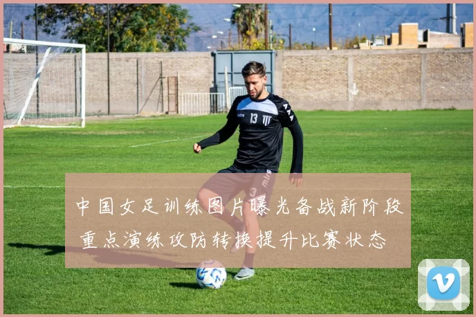 中国女足训练图片曝光备战新阶段 重点演练攻防转换提升比赛状态