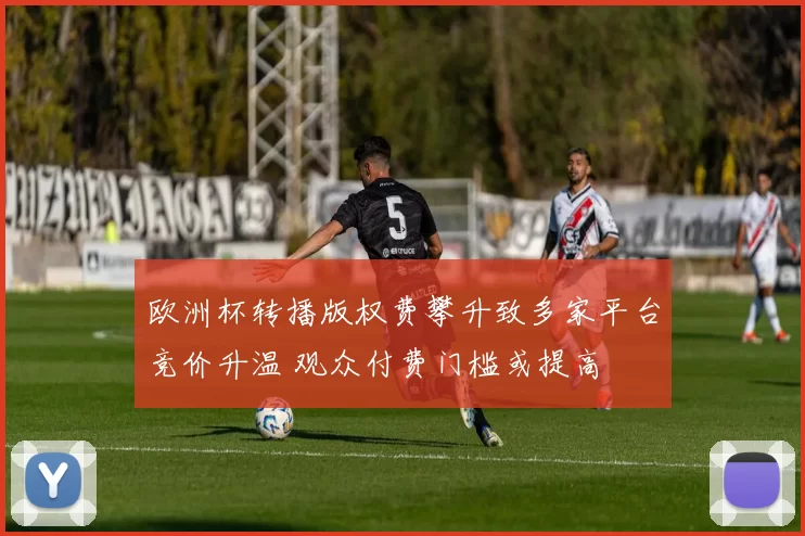 欧洲杯转播版权费攀升致多家平台竞价升温 观众付费门槛或提高