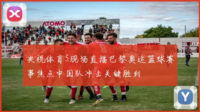 央视体育5现场直播巴黎奥运篮球赛事焦点中国队冲击关键胜利
