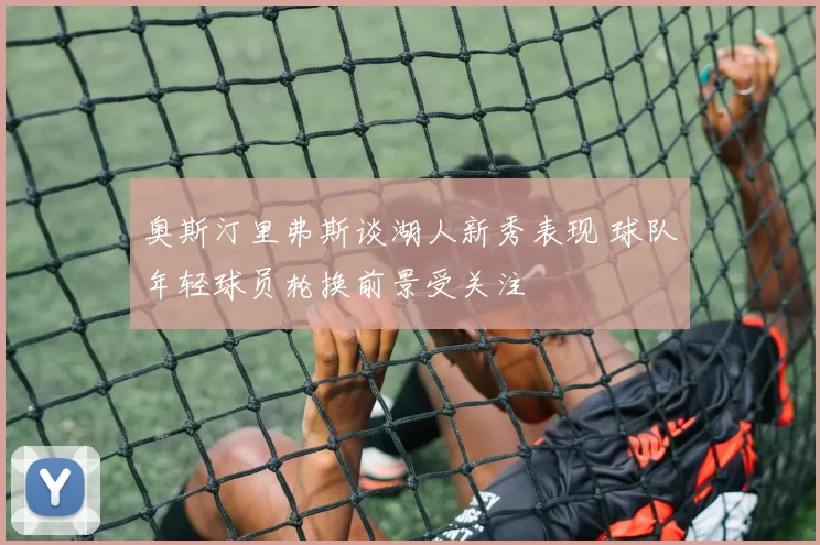 奥斯汀里弗斯谈湖人新秀表现 球队年轻球员轮换前景受关注