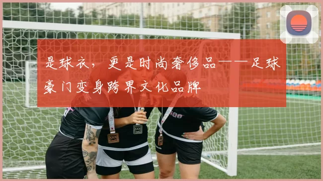 是球衣，更是时尚奢侈品——足球豪门变身跨界文化品牌