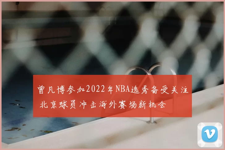 曾凡博参加2022年NBA选秀备受关注 北京球员冲击海外赛场新机会