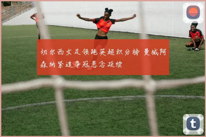 切尔西女足领跑英超积分榜 曼城阿森纳紧追争冠悬念延续