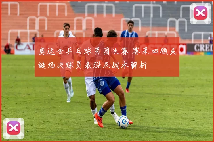 奥运会乒乓球男团决赛 赛果回顾关键场次球员表现及战术解析