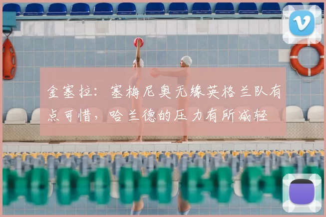 金塞拉：塞梅尼奥无缘英格兰队有点可惜，哈兰德的压力有所减轻