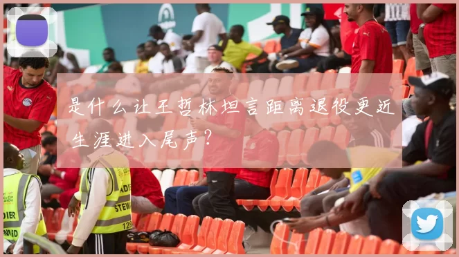 是什么让王哲林坦言距离退役更近 生涯进入尾声？