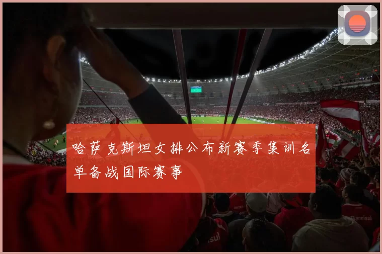 哈萨克斯坦女排公布新赛季集训名单备战国际赛事