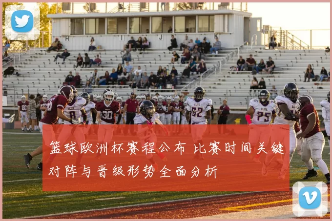 篮球欧洲杯赛程公布 比赛时间关键对阵与晋级形势全面分析