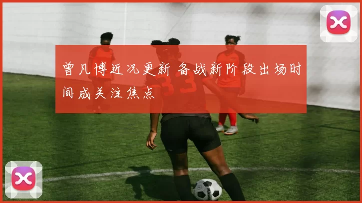 曾凡博近况更新 备战新阶段出场时间成关注焦点