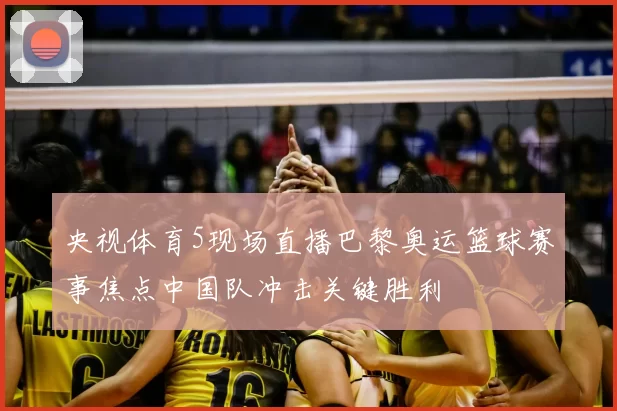 央视体育5现场直播巴黎奥运篮球赛事焦点中国队冲击关键胜利
