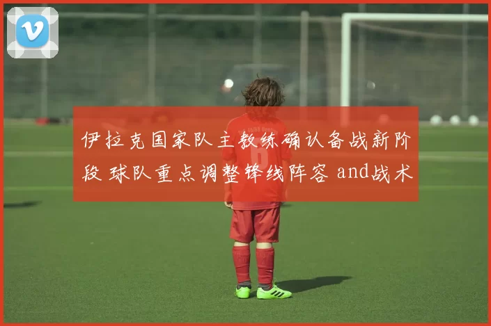 伊拉克国家队主教练确认备战新阶段 球队重点调整锋线阵容 and战术安排