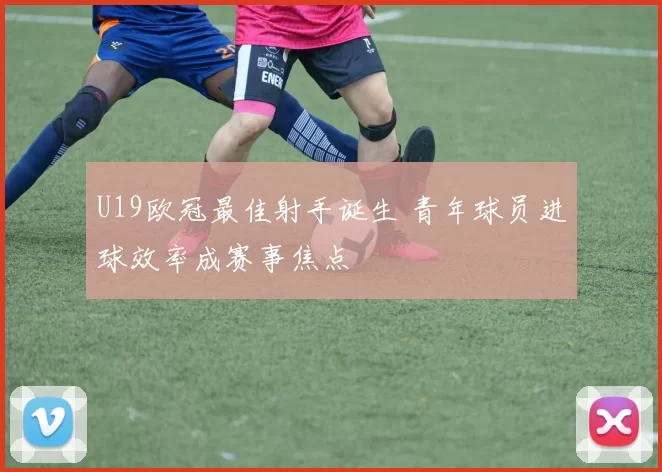 U19欧冠最佳射手诞生 青年球员进球效率成赛事焦点