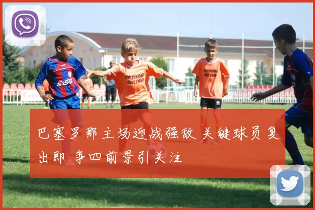 巴塞罗那主场迎战强敌 关键球员复出即 争四前景引关注